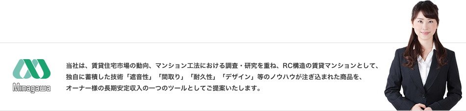 当社は、賃貸住宅市場の動向、マンション工法における調査・研究を重ね、RC構造の賃貸マンションとして、独自に蓄積した技術「遮音性」「間取り」「耐久性」「デザイン」等のノウハウが注ぎ込まれた商品を、オーナー様の長期安定収入の一つのツールとしてご提案いたします。